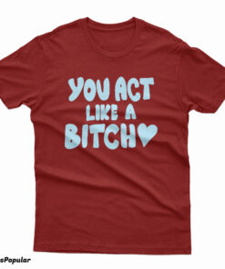 You Act Like A Bitch T-Shirt