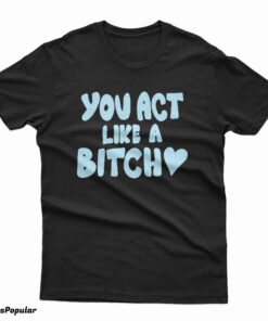 You Act Like A Bitch T-Shirt